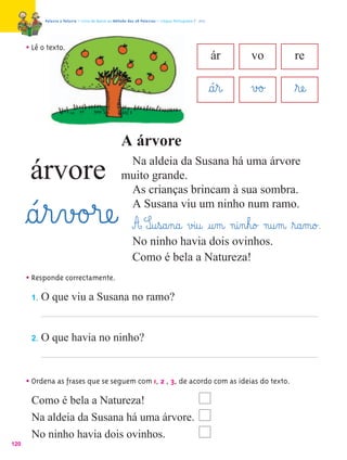 Palavra a Palavra – Livro de Apoio ao Método das 28 Palavras – Língua Portuguesa 1.º ano




      • Lê o texto.
                                                                                                       ár      vo     re

                                                                                                       §á¤r@   v£o£   ﬂræe@

                                                     A árvore
                                                      Na aldeia da Susana há uma árvore
       árvore                                        muito grande.
                                                      As crianças brincam à sua sombra.

      §á¤r¤v£o£ræe@                                   A Susana viu um ninho num ramo.
                                                            A S@u¤s@a‰n@a@ v£i@u@ @u‰m@ n@i‰n¤h@o£ n@u‰m@ ﬂr@a‰m@o£.
                                                            No ninho havia dois ovinhos.
                                                            Como é bela a Natureza!
      • Responde correctamente.
       1.   O que viu a Susana no ramo?


       2.   O que havia no ninho?


      • Ordena as frases que se seguem com 1, 2 , 3, de acordo com as ideias do texto.
       Como é bela a Natureza!
       Na aldeia da Susana há uma árvore.
       No ninho havia dois ovinhos.
120
 