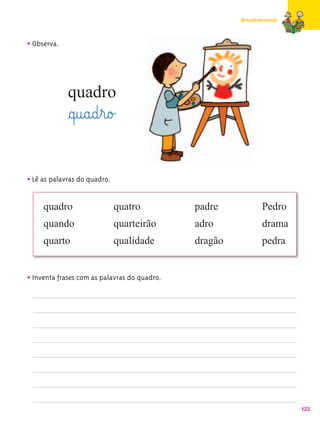 Amadurecendo



• Observa.



             quadro
             §q@u@a@d¤r@o£

• Lê as palavras do quadro.

     quadro                   quatro          padre           Pedro
     quando                   quarteirão      adro            drama
     quarto                   qualidade       dragão          pedra


• Inventa frases com as palavras do quadro.




                                                                      123
 