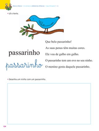 Palavra a Palavra – Livro de Apoio ao Método das 28 Palavras – Língua Portuguesa 1.º ano




      • Lê o texto.




                                                                          Que belo passarinho!

                                                                          As suas penas têm muitas cores.
       passarinho                                                         Ele voa de galho em galho.

                                                                          O passarinho tem um ovo no seu ninho.
  ﬂp@a¤s¤s@a¤r@i‰n¤h@o£                                                   O menino gosta daquele passarinho.



      • Desenha um ninho com um passarinho.




124
 