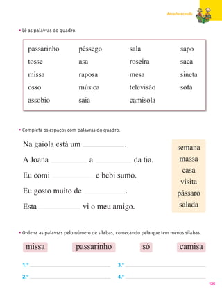 Amadurecendo



• Lê as palavras do quadro.

    passarinho                pêssego                   sala              sapo
    tosse                     asa                       roseira           saca
    missa                     raposa                    mesa              sineta
    osso                      música                    televisão         sofá
    assobio                   saia                      camisola



• Completa os espaços com palavras do quadro.
 Na gaiola está um                                  .                   semana
 A Joana                            a                    da tia.         massa
                                                                          casa
 Eu comi                                e bebi sumo.
                                                                         visita
 Eu gosto muito de                                  .                   pássaro
 Esta                          vi o meu amigo.                           salada


• Ordena as palavras pelo número de sílabas, começando pela que tem menos sílabas.
   missa                  passarinho                           só         camisa

 1.o                                          3.o

 2.o                                          4.o
                                                                                     125
 