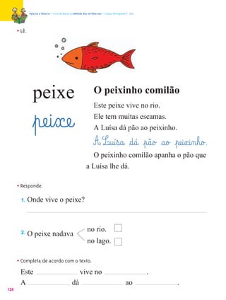 Palavra a Palavra – Livro de Apoio ao Método das 28 Palavras – Língua Portuguesa 1.º ano




      • Lê.




                peixe                                               O peixinho comilão
                                                                    Este peixe vive no rio.

                ﬂpæe@i¤xæe@                                         Ele tem muitas escamas.
                                                                    A Luísa dá pão ao peixinho.

                                                                    A L@u@í¤s@a@ §d@á@ ¤p@ã@o£ §a@o£ ¤pæe@i¤x@i‰n¤h@o£.
                                                                O peixinho comilão apanha o pão que
                                                              a Luísa lhe dá.

      • Responde.
        1.    Onde vive o peixe?



        2.
                                                              no rio.
              O peixe nadava
                                                              no lago.

      • Completa de acordo com o texto.
        Este                     vive no                                                                 .
        A                     dá                                                               ao            .
126
 