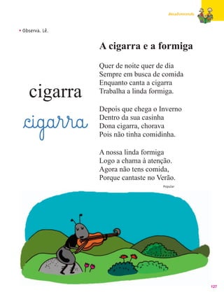 Amadurecendo



• Observa. Lê.

                    A cigarra e a formiga
                    Quer de noite quer de dia
                    Sempre em busca de comida
                    Enquanto canta a cigarra
    cigarra         Trabalha a linda formiga.

                    Depois que chega o Inverno

  §c@i@g@a¤r¤r@a@   Dentro da sua casinha
                    Dona cigarra, chorava
                    Pois não tinha comidinha.

                    A nossa linda formiga
                    Logo a chama à atenção.
                    Agora não tens comida,
                    Porque cantaste no Verão.
                                         Popular




                                                           127
 