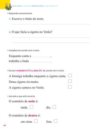 Palavra a Palavra – Livro de Apoio ao Método das 28 Palavras – Língua Portuguesa 1.º ano




      • Responde correctamente.
       1.   Escreve o título do texto.



       2.   O que fazia a cigarra no Verão?




      • Completa de acordo com o texto.
       Enquanto canta a                                                              ,
       trabalha a linda                                                              .


      • Escreve verdadeiro (V) ou falso (F), de acordo com o texto.
       A formiga trabalha enquanto a cigarra canta.
       Dona cigarra ria muito.
       A cigarra cantava no Verão.

      • Assinala o que está correcto.
        O contrário de noite é:
                           tarde.                                            dia.

       O contrário de dentro é:
                           em cima.                                          fora.
128
 