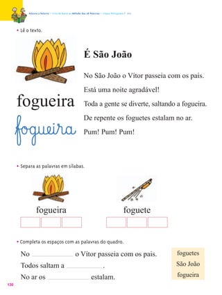 Palavra a Palavra – Livro de Apoio ao Método das 28 Palavras – Língua Portuguesa 1.º ano




      • Lê o texto.


                                                           É São João
                                                           No São João o Vítor passeia com os pais.
                                                           Está uma noite agradável!
      fogueira                                             Toda a gente se diverte, saltando a fogueira.
                                                           De repente os foguetes estalam no ar.
      ﬂf£o£g@uæe@i¤r@a@                                    Pum! Pum! Pum!



      • Separa as palavras em sílabas.




                  fogueira                                                                   foguete


      • Completa os espaços com as palavras do quadro.
        No                                         o Vítor passeia com os pais.                        foguetes
        Todos saltam a                                                     .                           São João

        No ar os                                                 estalam.                              fogueira
130
 