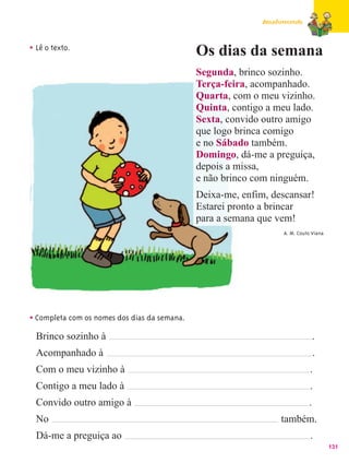 Amadurecendo



• Lê o texto.                                 Os dias da semana
                                              Segunda, brinco sozinho.
                                              Terça-feira, acompanhado.
                                              Quarta, com o meu vizinho.
                                              Quinta, contigo a meu lado.
                                              Sexta, convido outro amigo
                                              que logo brinca comigo
                                              e no Sábado também.
                                              Domingo, dá-me a preguiça,
                                              depois a missa,
                                              e não brinco com ninguém.
                                              Deixa-me, enfim, descansar!
                                              Estarei pronto a brincar
                                              para a semana que vem!
                                                                   A. M. Couto Viana




• Completa com os nomes dos dias da semana.
  Brinco sozinho à                                                               .
  Acompanhado à                                                                  .
  Com o meu vizinho à                                                         .
  Contigo a meu lado à                                                        .
  Convido outro amigo à                                                      .
  No                                                              também.
  Dá-me a preguiça ao                                                         .
                                                                                       131
 