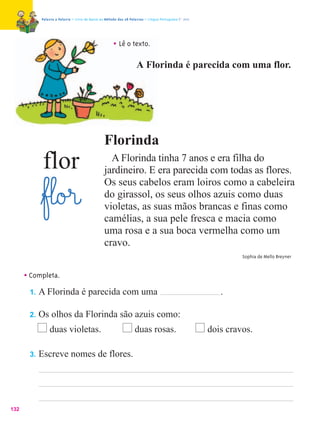 Palavra a Palavra – Livro de Apoio ao Método das 28 Palavras – Língua Portuguesa 1.º ano




                                                      • Lê o texto.
                                                                    A Florinda é parecida com uma flor.




                                                 Florinda
             flor                                  A Florinda tinha 7 anos e era filha do
                                                 jardineiro. E era parecida com todas as flores.
                                                 Os seus cabelos eram loiros como a cabeleira
            ﬂf£l@o£r@                            do girassol, os seus olhos azuis como duas
                                                 violetas, as suas mãos brancas e finas como
                                                 camélias, a sua pele fresca e macia como
                                                 uma rosa e a sua boca vermelha como um
                                                 cravo.
                                                                                                                Sophia de Mello Breyner



      • Completa.
       1.   A Florinda é parecida com uma                                                                 .

       2.   Os olhos da Florinda são azuis como:
                duas violetas.                                     duas rosas.                         dois cravos.

       3.   Escreve nomes de flores.




132
 