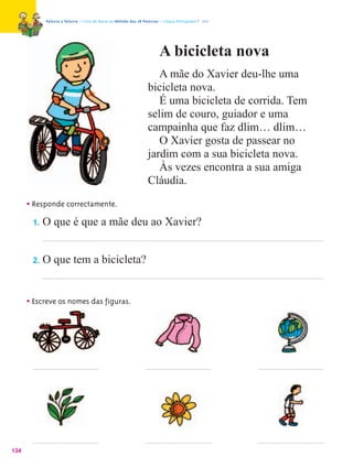 Palavra a Palavra – Livro de Apoio ao Método das 28 Palavras – Língua Portuguesa 1.º ano




                                                                         A bicicleta nova
                                                                      A mãe do Xavier deu-lhe uma
                                                                   bicicleta nova.
                                                                      É uma bicicleta de corrida. Tem
                                                                   selim de couro, guiador e uma
                                                                   campainha que faz dlim… dlim…
                                                                      O Xavier gosta de passear no
                                                                   jardim com a sua bicicleta nova.
                                                                      Às vezes encontra a sua amiga
                                                                   Cláudia.

      • Responde correctamente.
        1. O que é que a mãe deu ao Xavier?



       2.   O que tem a bicicleta?


      • Escreve os nomes das figuras.




134
 