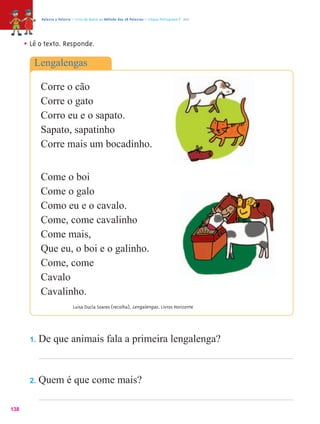 Palavra a Palavra – Livro de Apoio ao Método das 28 Palavras – Língua Portuguesa 1.º ano




      • Lê o texto. Responde.
         Lengalengas

            Corre o cão
            Corre o gato
            Corro eu e o sapato.
            Sapato, sapatinho
            Corre mais um bocadinho.


            Come o boi
            Come o galo
            Como eu e o cavalo.
            Come, come cavalinho
            Come mais,
            Que eu, o boi e o galinho.
            Come, come
            Cavalo
            Cavalinho.
                              Luísa Ducla Soares (recolha), Lengalengas , Livros Horizonte




       1.   De que animais fala a primeira lengalenga?


       2.   Quem é que come mais?

138
 