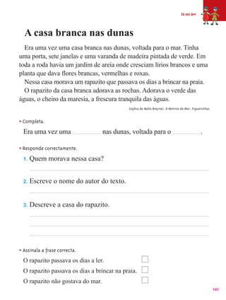 Já sei ler



  A casa branca nas dunas
  Era uma vez uma casa branca nas dunas, voltada para o mar. Tinha
uma porta, sete janelas e uma varanda de madeira pintada de verde. Em
toda a roda havia um jardim de areia onde cresciam lírios brancos e uma
planta que dava flores brancas, vermelhas e roxas.
  Nessa casa morava um rapazito que passava os dias a brincar na praia.
  O rapazito da casa branca adorava as rochas. Adorava o verde das
águas, o cheiro da maresia, a frescura tranquila das águas.
                                            Sophia de Mello Breyner, A Menina da Mar , Figueirinhas


• Completa.
  Era uma vez uma                  nas dunas, voltada para o                                 .

• Responde correctamente.
  1.   Quem morava nessa casa?


  2.   Escreve o nome do autor do texto.


  3.   Descreve a casa do rapazito.




• Assinala a frase correcta.
  O rapazito passava os dias a ler.
  O rapazito passava os dias a brincar na praia.
  O rapazito não gostava do mar.
                                                                                                      141
 