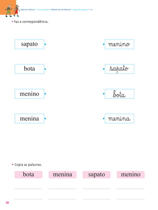 Palavra a Palavra – Livro de Apoio ao Método das 28 Palavras • Língua Portuguesa 1.º ano




     • Faz a correspondência.



           sapato                                                                                    mæe‰n@i‰n@o£

             bota                                                                                    ﬂs@a¤p@a¤t@o£

          menino                                                                                       ﬂb£o£t@a@
          menina                                                                                     mæe‰n@i‰n@a@


     • Copia as palavras.
            bota                                 menina                                     sapato          menino



28
 