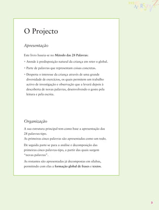 O Projecto
Apresentação

Este livro baseia-se no Método das 28 Palavras:

• Atende à predisposição natural da criança em reter o global.

• Parte de palavras que representam coisas concretas.

• Desperta o interesse da criança através de uma grande
 diversidade de exercícios, os quais permitem um trabalho
 activo de investigação e observação que a levará depois à
 descoberta de novas palavras, desenvolvendo o gosto pela
 leitura e pela escrita.




Organização
A sua estrutura principal tem como base a apresentação das
28 palavras-tipo.
As primeiras cinco palavras são apresentadas como um todo.

De seguida parte-se para a análise e decomposição das
primeiras cinco palavras-tipo, a partir das quais surgem
“novas palavras”.

As restantes são apresentadas já decompostas em sílabas,
permitindo com elas a formação global de frases e textos.




                                                                 3
 