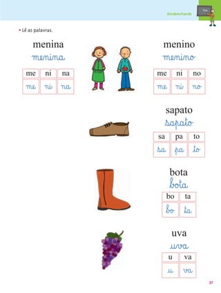 mæe@
                               Desabrochando



• Lê as palavras.
       menina              menino
      mæe‰n@i‰n@a@         mæe‰n@i‰n@o£
   me        ni     na   me        ni          no
   mæe@ n@i‰ n@a@        mæe@ n@i‰ n@o£
                              sapato
                              ﬂs@a¤p@a¤t@o£
                         sa        pa          to
                         ﬂs@a@ ¤p@a@ ¤t@o£
                                bota
                                ﬂb£o£t@a@
                              bo        ta
                              ﬂb£o£ ﬂt@a@
                                 uva
                                @u¤v£a@
                               u        va
                               @u@ v£a@
                                                           37
 