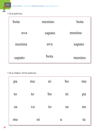 mæe@    Palavra a Palavra – Livro de Apoio ao Método das 28 Palavras – Língua Portuguesa 1.º ano




       • Lê as palavras.

            bota                                                     menino                                         bota

                             uva                                          sapato                                 menina

                 menina                                                       uva                                 sapato


               sapato                                                       bota                                  menino


       • Lê as sílabas. Forma palavras.

              pa                              me                                ni                          bo        me


              to                               to                               bo                          ni            pa


              sa                               va                                to                         sa            no


             me                                           ni                                            u                 ta
38
 
