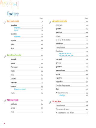 Índice
                                   Págs.                                   Págs.

    Germinando                        5    Amadurecendo                     101

       menina                         7        cenoura                      102
              Grafismo                9
                                               girafa                      104
              Cores                  13
                                               palhaço                     106
       menino                        15
              Grafismo               17        zebra                       109

       sapato                        23        O livro de histórias          111

       bota                          25        bandeira                     112

       uva                           33        Lengalenga                   114

                                               Comboio                      115
                                                      an, en, in, on, un
    Desabrochando                    37               am, em, im, om, um    116

       mamã                          51        caracol                      118

       leque                         55        árvore                       120

       As vogais                  57-60        quadro                       122

       Dado                         63         passarinho                   124

       casa                         64         peixe                        126

       janela                       67
                                               cigarra                      127

                                               fogueira                     130
       telhado                       71
                                               Os dias da semana            131
       escada                        75
              Singular e plural      77        flor                         132

       chave                        79         A bicicleta nova             134
                                                      Alfabeto              136


    Florescendo                      81
                                           Já sei ler                       137
       galinha                      85
                                               Lengalenga                  138
       gema                         88
                                               Os meses do ano             140
       rato                          91
                                               A casa branca nas dunas      141




4
 