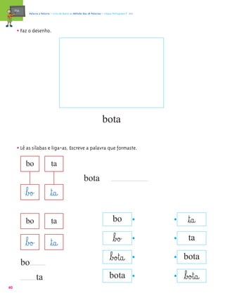 mæe@      Palavra a Palavra – Livro de Apoio ao Método das 28 Palavras – Língua Portuguesa 1.º ano




       • Faz o desenho.




                                                                            bota

       • Lê as sílabas e liga-as. Escreve a palavra que formaste.
             bo                  ta
                                                             bota
             ﬂb£o£              ﬂt@a@
             bo                  ta                                                  bo                     ﬂt@a@
                                                                                     ﬂb£o£                  ta
             ﬂb£o£              ﬂt@a@
                                                                                   ﬂb£o£t@a@              bota
            bo
                     ta                                                           bota                    ﬂb£o£t@a@
40
 