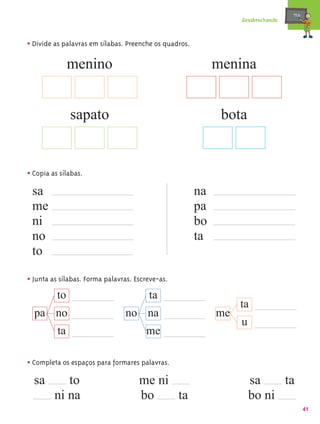 mæe@
                                                                  Desabrochando



• Divide as palavras em sílabas. Preenche os quadros.
               menino                                        menina


               sapato                                         bota


• Copia as sílabas.
 sa                                                     na
 me                                                     pa
 ni                                                     bo
 no                                                     ta
 to

• Junta as sílabas. Forma palavras. Escreve-as.
          to                             ta
                                                                  ta
  pa no                         no na                        me
                                                                  u
          ta                           me

• Completa os espaços para formares palavras.
  sa        to                       me ni                            sa    ta
         ni na                       bo    ta                         bo ni
                                                                                         41
 