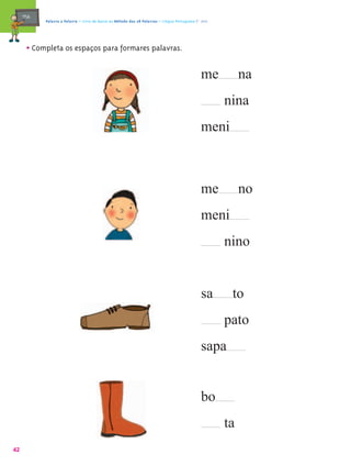 mæe@   Palavra a Palavra – Livro de Apoio ao Método das 28 Palavras – Língua Portuguesa 1.º ano




       • Completa os espaços para formares palavras.

                                                                                                me          na
                                                                                                       nina
                                                                                                meni



                                                                                                me          no
                                                                                                meni
                                                                                                       nino


                                                                                                sa      to
                                                                                                       pato
                                                                                                sapa


                                                                                                bo
                                                                                                       ta
42
 
