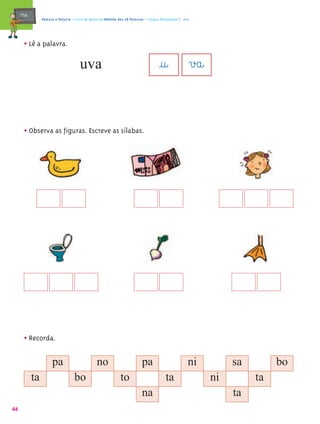 mæe@        Palavra a Palavra – Livro de Apoio ao Método das 28 Palavras – Língua Portuguesa 1.º ano




       • Lê a palavra.
                                       uva                                             @u@ v£a@

       • Observa as figuras. Escreve as sílabas.




       • Recorda.

                       pa                        no                         pa                          ni        sa        bo
            ta                      bo                          to                         ta                ni        ta
                                                                            na                                    ta
44
 