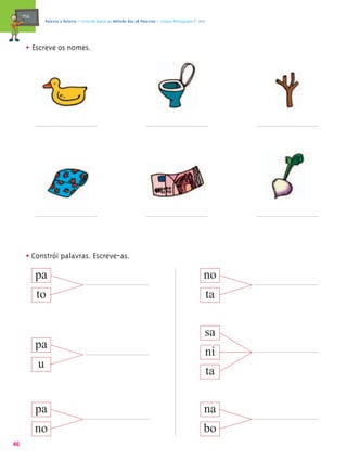 mæe@       Palavra a Palavra – Livro de Apoio ao Método das 28 Palavras – Língua Portuguesa 1.º ano




       • Escreve os nomes.




       • Constrói palavras. Escreve-as.
            pa                                                                                         no
            to                                                                                             ta


                                                                                                       sa
            pa
                                                                                                           ni
            u
                                                                                                           ta


            pa                                                                                         na
            no                                                                                         bo
46
 