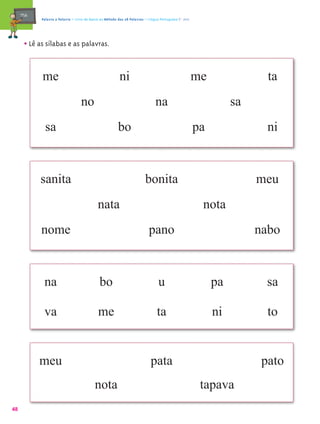 mæe@    Palavra a Palavra – Livro de Apoio ao Método das 28 Palavras – Língua Portuguesa 1.º ano




       • Lê as sílabas e as palavras.

             me                                            ni                                           me               ta
                                    no                                          na                                sa
               sa                                         bo                                            pa               ni


            sanita                                                        bonita                                       meu
                                              nata                                                       nota
             nome                                                           pano                                       nabo


              na                               bo                                 u                          pa          sa

              va                              me                                 ta                          ni          to


            meu                                                               pata                                      pato
                                            nota                                                         tapava
48
 