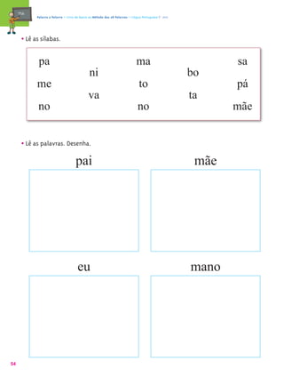 mæe@    Palavra a Palavra – Livro de Apoio ao Método das 28 Palavras – Língua Portuguesa 1.º ano




       • Lê as sílabas.

              pa                                                               ma                              sa
                                                ni                                                      bo
             me                                                                  to                            pá
                                               va                                                       ta
             no                                                                 no                             mãe


       • Lê as palavras. Desenha.
                                       pai                                                               mãe




                                        eu                                                              mano




54
 