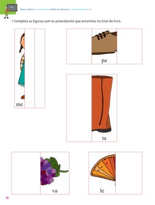 mæe@    Palavra a Palavra – Livro de Apoio ao Método das 28 Palavras – Língua Portuguesa 1.º ano




       • Completa as figuras com os autocolantes que encontras no final do livro.




                                                                                                        pa




            me




                                                                                                         ta




                                                    va                                                  le
56
 