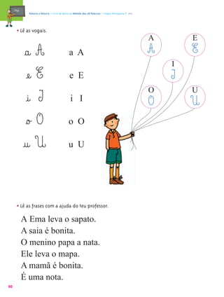mæe@     Palavra a Palavra – Livro de Apoio ao Método das 28 Palavras – Língua Portuguesa 1.º ano




       • Lê as vogais.
                                                                                                         A       E
             §a@ A                              a A                                                      A       E
                                                                                                             I
              æe@ E                             e E                                                          I
                                                                                                         O       U
              @i@ I                              i I                                                     O       U
              §o£ O                            o O

            @u@ U                              u U




       • Lê as frases com a ajuda do teu professor.
            A Ema leva o sapato.
            A saia é bonita.
            O menino papa a nata.
            Ele leva o mapa.
            A mamã é bonita.
            É uma nota.
60
 