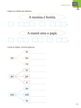 mæe@
                                                   Desabrochando



• Separa as sílabas das palavras.

                              A menina é bonita.
                                                          .

                           A mamã ama o papá.
                                                              .

• Junta as sílabas. Constrói palavras.
                         ta

     no                 no

                         va

                         to

     pa                  pa

                         u

                        no

    ma                  mã

                         ta
                                                                          61
 
