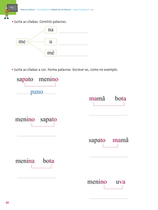 mæe@    Palavra a Palavra – Livro de Apoio ao Método das 28 Palavras – Língua Portuguesa 1.º ano




       • Junta as sílabas. Constrói palavras.
                                na

             me                                u
                                             mé


       • Junta as sílabas a cor. Forma palavras. Escreve-as, como no exemplo.
                                       º

            sapato menino
                        pano
                                                                                               mamã     bota


            menino sapato


                                                                                               sapato   mamã


            menina                      bota


                                                                                             menino     uva


62
 