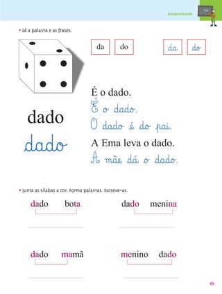 mæe@
                                                               Desabrochando



• Lê a palavra e as frases.

                                     da          do            §d@a@       §d@o£


                                   É o dado.
                                   É §o£ §d@a@d@o£.
    dado                           O §d@a@d@o£ æé@ §d@o£ ¤p@a@i@.
  §d@a@d@o£                        A Ema leva o dado.
                                   A m@ãæe@ §d@á@ §o£ §d@a@d@o£.
• Junta as sílabas a cor. Forma palavras. Escreve-as.
     dado              bota                      dado     menina




     dado            mamã                        menino     dado


                                                                                          63
 