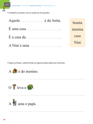 mæe@       Palavra a Palavra – Livro de Apoio ao Método das 28 Palavras – Língua Portuguesa 1.º ano




       • Completa as frases com as palavras do quadro.

            Aquela                                                                é da Anita.
                                                                                                               bonita
            É uma casa                                                                                     .   menina

            É a casa da                                                                                    .    casa
                                                                                                                Nini
            A Nini é uma                                                                                   .



       • Copia as frases, substituindo as figuras pelas palavras correctas.

            A               é do menino.



            O             leva o                           .



            A              ama o papá.


66
 