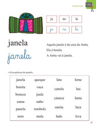 mæe@
                                                                  Desabrochando




                                            ja             ne        la


                                           ﬂj@a@           næe@      ﬂl@a@

janela                                   Aquela janela é da casa da Anita.
                                         Ela é bonita.

ﬂj@a‰næe¤l@a@                            A Anita vai à janela.




• Lê as palavras do quadro.

        janela                queque                lata            leme

        bonita                 vaca
                                                   canela             leu
       boneca                  jaula
                                                   caneca           lama
         cama                  nabo
                                                   sanita            laca
        panela                totobola

          neto                 mala                 lado             leva
                                                                                         67
 