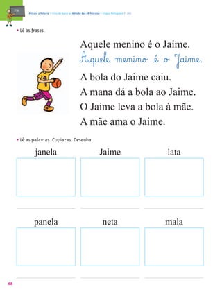 mæe@    Palavra a Palavra – Livro de Apoio ao Método das 28 Palavras – Língua Portuguesa 1.º ano




       • Lê as frases.
                                                        Aquele menino é o Jaime.
                                                        A@q@uæe¤læe@ mæe‰n@i‰n@o£ æé@ §o£ J@a@i‰mæe@.
                                                        A bola do Jaime caiu.
                                                        A mana dá a bola ao Jaime.
                                                        O Jaime leva a bola à mãe.
                                                        A mãe ama o Jaime.
       • Lê as palavras. Copia-as. Desenha.
                  janela                                                 Jaime                          lata




                 panela                                                     neta                        mala




68
 