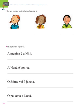 mæe@     Palavra a Palavra – Livro de Apoio ao Método das 28 Palavras – Língua Portuguesa 1.º ano




       • Dá um nome a cada criança. Escreve-o.




       • Lê as frases e copia-as.

            A menina é a Nini.



            A Naná é bonita.



            O Jaime vai à janela.



            O pai ama a Naná.

70
 