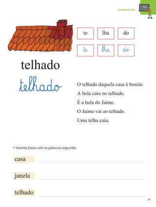 mæe@
                                                                Desabrochando




                                              te      lha          do


                                              ﬂtæe@   ﬂl¤h@a@      §d@o£
     telhado
    ﬂtæe¤l¤h@a@d@o£                       O telhado daquela casa é bonito.
                                          A bola caiu no telhado.
                                          É a bola do Jaime.
                                          O Jaime vai ao telhado.
                                          Uma telha caiu.




• Inventa frases com as palavras seguintes.

casa

janela

telhado
                                                                                       71
 