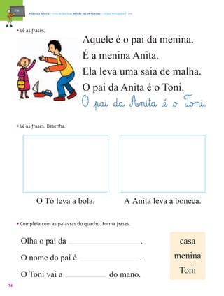 mæe@     Palavra a Palavra – Livro de Apoio ao Método das 28 Palavras – Língua Portuguesa 1.º ano




       • Lê as frases.
                                                           Aquele é o pai da menina.
                                                           É a menina Anita.
                                                           Ela leva uma saia de malha.
                                                           O pai da Anita é o Toni.
                                                           O ¤p@a@i@ §d@a@ A‰n@i¤t@a@ æé@ §o£ To£n@i@.
                                                                                               @
       • Lê as frases. Desenha.




                    O Tó leva a bola.                                                         A Anita leva a boneca.

       • Completa com as palavras do quadro. Forma frases.

            Olha o pai da                                                                                .    casa
            O nome do pai é                                                                              .   menina

            O Toni vai a                                                          do mano.                    Toni
74
 