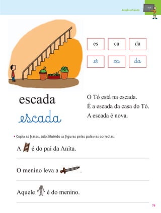 mæe@
                                                                           Desabrochando




                                                     es            ca               da


                                                     æe¤ß          §c@a@            §d@a@


   escada                                        O Tó está na escada.
                                                 É a escada da casa do Tó.

   æe¤s@c@a@d@a@                                 A escada é nova.


• Copia as frases, substituindo as figuras pelas palavras correctas.

  A         é do pai da Anita.


  O menino leva a                           .


  Aquele              é do menino.
                                                                                                   75
 