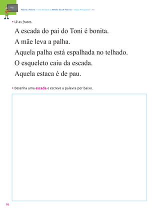 mæe@     Palavra a Palavra – Livro de Apoio ao Método das 28 Palavras – Língua Portuguesa 1.º ano




       • Lê as frases.
            A escada do pai do Toni é bonita.
            A mãe leva a palha.
            Aquela palha está espalhada no telhado.
            O esqueleto caiu da escada.
            Aquela estaca é de pau.

       • Desenha uma escada e escreve a palavra por baixo.




76
 