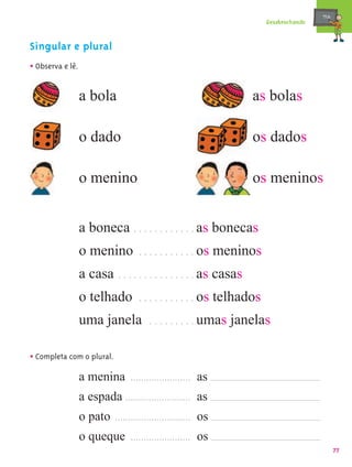 mæe@
                                                                           Desabrochando


Singular e plural
• Observa e lê.

                  a bola                                                as bolas

                  o dado                                                os dados

                  o menino                                              os meninos


                  a boneca . . . . . . . . . . . . as bonecas
                  o menino          . . . . . . . . . . . os    meninos
                  a casa     . . . . . . . . . . . . . . . as   casas
                  o telhado         . . . . . . . . . . . os    telhados
                  uma janela            . . . . . . . . . umas     janelas

• Completa com o plural.
                  a menina ....................... as
                  a espada ......................... as
                  o pato ............................. os
                  o queque ....................... os
                                                                                                  77
 