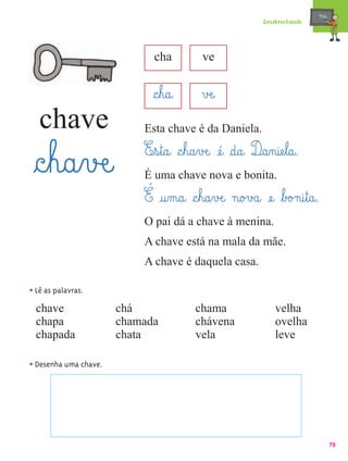 mæe@
                                                                Desabrochando




                              cha            ve


                             §c¤h@a@        vÆe@
   chave                   Esta chave é da Daniela.
                           E¤s¤t@a@ §c¤h@a¤vÆe@ æé@ §d@a@ D@a‰n@iæe¤l@a@.
 §c¤h@a¤vÆe@               É uma chave nova e bonita.
                           É @u‰m@a@ §c¤h@a¤vÆe@ n@o£v£a@ æe@ ﬂb£o£n@i¤t@a@.
                           O pai dá a chave à menina.
                           A chave está na mala da mãe.
                           A chave é daquela casa.

• Lê as palavras.
  chave                chá                chama                     velha
  chapa                chamada            chávena                   ovelha
  chapada              chata              vela                      leve

• Desenha uma chave.




                                                                                       79
 