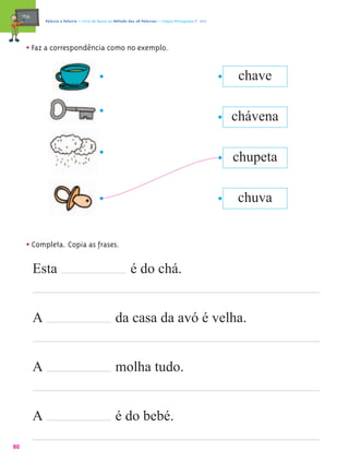 mæe@       Palavra a Palavra – Livro de Apoio ao Método das 28 Palavras – Língua Portuguesa 1.º ano




       • Faz a correspondência como no exemplo.

                                                                                                            chave

                                                                                                           chávena

                                                                                                           chupeta

                                                                                                           chuva


       • Completa. Copia as frases.
            Esta                                              é do chá.


            A                                         da casa da avó é velha.


            A                                         molha tudo.


            A                                         é do bebé.
80
 