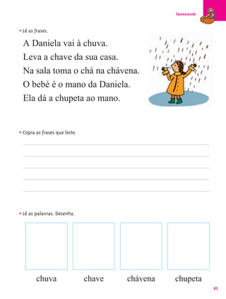Florescendo



• Lê as frases.
 A Daniela vai à chuva.
 Leva a chave da sua casa.
 Na sala toma o chá na chávena.
 O bebé é o mano da Daniela.
 Ela dá a chupeta ao mano.


• Copia as frases que leste.




• Lê as palavras. Desenha.




        chuva                  chave   chávena   chupeta
                                                               83
 