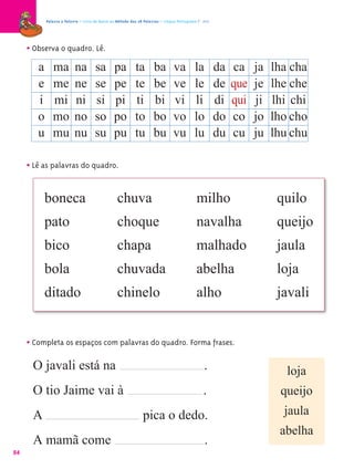 Palavra a Palavra – Livro de Apoio ao Método das 28 Palavras – Língua Portuguesa 1.º ano




     • Observa o quadro. Lê.
        a ma na sa                            pa          ta       ba         va          la         da   ca    ja   lha cha
        e me ne se                            pe          te       be         ve          le         de   que   je   lhe che
         i mi ni si                           pi          ti       bi         vi          li         di   qui   ji   lhi chi
        o mo no so                            po          to       bo         vo          lo         do   co    jo   lho cho
        u mu nu su                            pu          tu       bu         vu          lu         du   cu    ju   lhu chu

     • Lê as palavras do quadro.

          boneca                                chuva                                      milho                      quilo
          pato                                  choque                                     navalha                    queijo
          bico                                  chapa                                      malhado                    jaula
          bola                                  chuvada                                    abelha                     loja
          ditado                                chinelo                                    alho                       javali


     • Completa os espaços com palavras do quadro. Forma frases.
      O javali está na                                                                         .                        loja
      O tio Jaime vai à                                                                       .                       queijo
      A                                                       pica o dedo.                                             jaula
                                                                                                                      abelha
      A mamã come                                                                              .
84
 