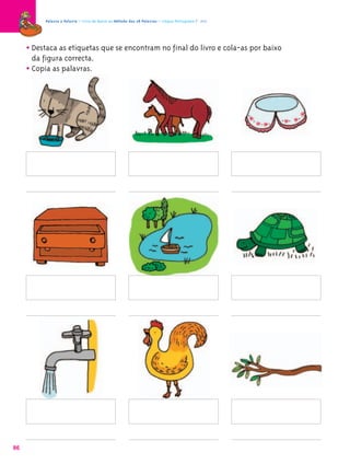 Palavra a Palavra – Livro de Apoio ao Método das 28 Palavras – Língua Portuguesa 1.º ano




     • Destaca as etiquetas que se encontram no final do livro e cola-as por baixo
       da figura correcta.
     • Copia as palavras.




86
 