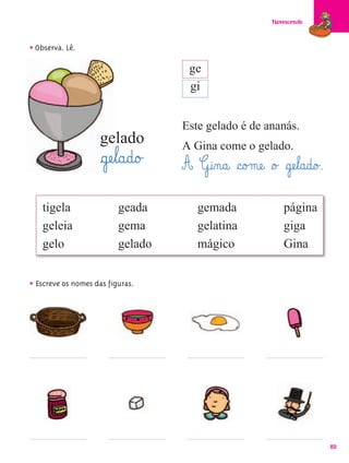 Florescendo



• Observa. Lê.
                                      ge
                                      gi


                                     Este gelado é de ananás.
                    gelado           A Gina come o gelado.
                     §gæe¤l@a@d@o£   A G@i‰n@a@ §c@o£mæe@ §o£ §gæe¤l@a@d@o£.
   tigela                 geada          gemada                   página
   geleia                 gema           gelatina                 giga
   gelo                   gelado         mágico                   Gina


• Escreve os nomes das figuras.




                                                                                89
 