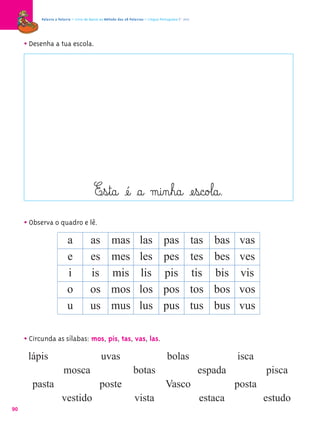 Palavra a Palavra – Livro de Apoio ao Método das 28 Palavras – Língua Portuguesa 1.º ano




     • Desenha a tua escola.




                                          E¤s¤t@a@ æé@ §a@ m@i‰n¤h@a@ æe¤s@c@o£l@a@.
     • Observa o quadro e lê.
                          a             as          mas              las           pas                tas   bas    vas
                          e             es          mes              les           pes                tes   bes    ves
                          i             is          mis              lis           pis                tis   bis    vis
                          o             os          mos              los           pos                tos   bos    vos
                          u             us          mus              lus           pus                tus   bus    vus

     • Circunda as sílabas: mos, pis, tas, vas, las.
      lápis                                   uvas                                   bolas                        isca
                        mosca                                    botas                                 espada             pisca
       pasta                                 poste                                  Vasco                         posta
                      vestido                                     vista                                 estaca            estudo
90
 
