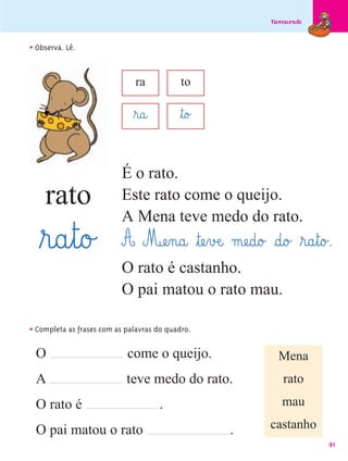 Florescendo



• Observa. Lê.

                              ra            to

                              ﬂr@a@        ﬂt@o£

                          É o rato.
    rato                  Este rato come o queijo.
                          A Mena teve medo do rato.
   ﬂr@a¤t@o£              A Mæe‰n@a@ ﬂtæe¤vÆe@ mæe@d@o£ §d@o£ ﬂr@a¤t@o£.
                          O rato é castanho.
                          O pai matou o rato mau.

• Completa as frases com as palavras do quadro.
 O                          come o queijo.                   Mena
 A                          teve medo do rato.                 rato
 O rato é                             .                       mau

 O pai matou o rato                                .       castanho
                                                                         91
 