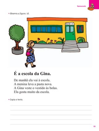 Florescendo



• Observa a figura. Lê.




      É a escola da Gina.
      De manhã ela vai à escola.
      A menina leva a pasta nova.
      A Gina veste o vestido às bolas.
      Ela gosta muito da escola.

• Copia o texto.




                                                       93
 