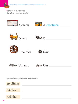 Palavra a Palavra – Livro de Apoio ao Método das 28 Palavras – Língua Portuguesa 1.º ano




     • Conhece palavras novas.
     • Completa como no exemplo.



                              A escola                                                    A escolinha



                              O gato                                                      O



                              Uma roda                                                    Uma



                              Um rato                                                     Um


     • Inventa frases com as palavras seguintes.
     escolinha

     ratinho

     rodinha
94
 