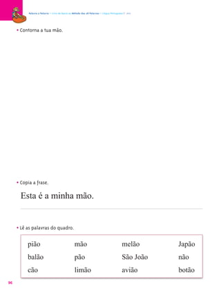 Palavra a Palavra – Livro de Apoio ao Método das 28 Palavras – Língua Portuguesa 1.º ano




     • Contorna a tua mão.




     • Copia a frase.
       Esta é a minha mão.


     • Lê as palavras do quadro.

          pião                                    mão                                      melão      Japão
          balão                                   pão                                      São João   não
          cão                                     limão                                    avião      botão
96
 